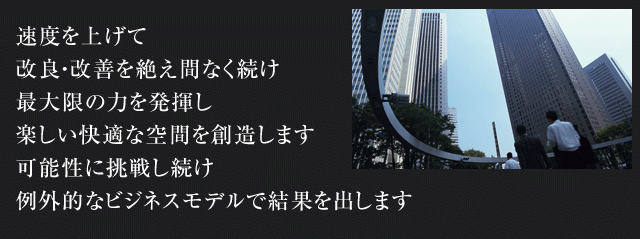 速度を上げて 改良・改善を絶え間なく続け 最大限の力を発揮し 楽しい快適な空間を創造します 可能性に挑戦し続け 例外的なビジネスモデルで結果を出します