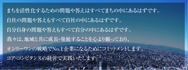 まちを活性化するための問題や答えはすべてまちの中にあるはずです。自社の問題や答えもすべて自社の中にあるはずです。
    自分自身の問題や答えもすべて自分の中にあるはずです。我々は、地域と共に成長・発展することを心より願っており、
    オンリーワンの戦略でNo.1企業になるためにコミットメントします。コア・コンピタンスの経営で実践いたします。